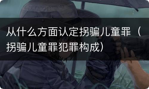 从什么方面认定拐骗儿童罪（拐骗儿童罪犯罪构成）