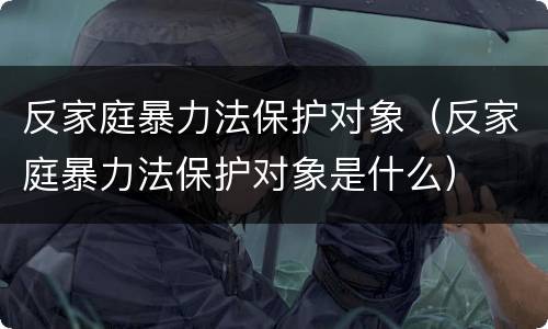 反家庭暴力法保护对象（反家庭暴力法保护对象是什么）