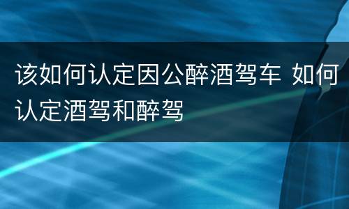 该如何认定因公醉酒驾车 如何认定酒驾和醉驾