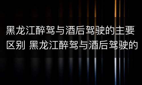 黑龙江醉驾与酒后驾驶的主要区别 黑龙江醉驾与酒后驾驶的主要区别是