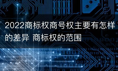 2022商标权商号权主要有怎样的差异 商标权的范围
