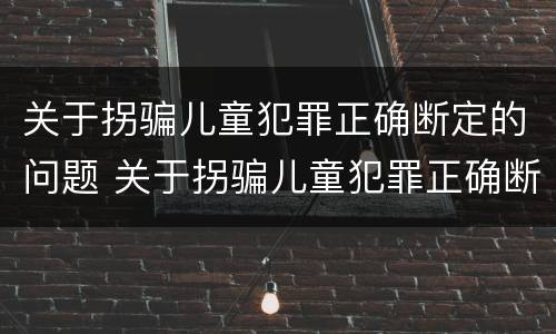 关于拐骗儿童犯罪正确断定的问题 关于拐骗儿童犯罪正确断定的问题有