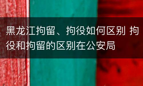 黑龙江拘留、拘役如何区别 拘役和拘留的区别在公安局