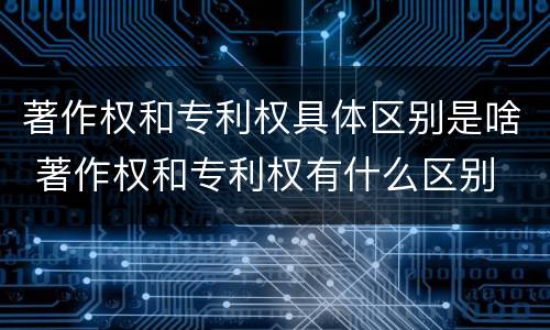 著作权和专利权具体区别是啥 著作权和专利权有什么区别