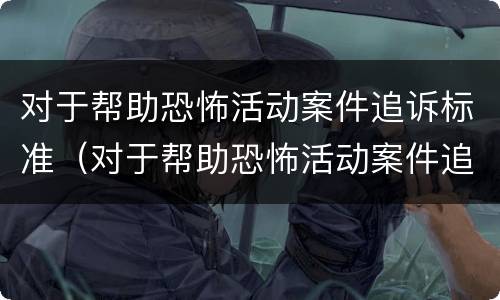 对于帮助恐怖活动案件追诉标准（对于帮助恐怖活动案件追诉标准是什么）