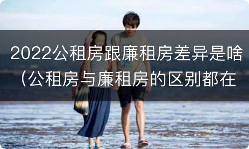 2022公租房跟廉租房差异是啥（公租房与廉租房的区别都在此,别再搞错了!）