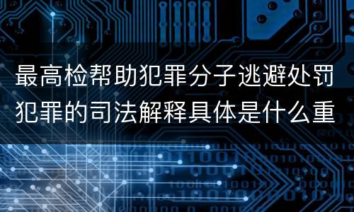 最高检帮助犯罪分子逃避处罚犯罪的司法解释具体是什么重要内容