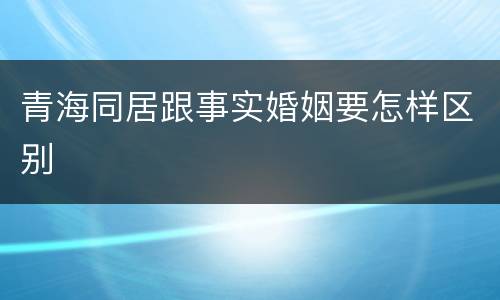 青海同居跟事实婚姻要怎样区别