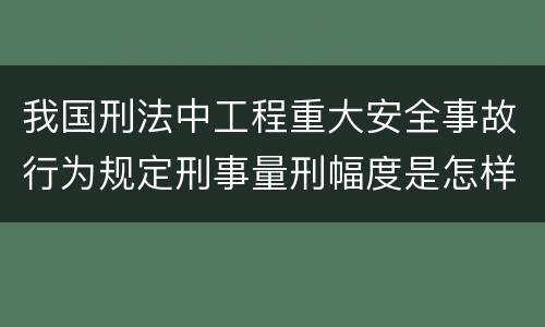 我国刑法中工程重大安全事故行为规定刑事量刑幅度是怎样