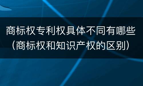 商标权专利权具体不同有哪些（商标权和知识产权的区别）