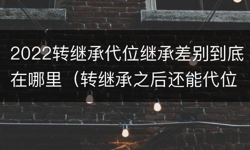2022转继承代位继承差别到底在哪里（转继承之后还能代位继承吗）