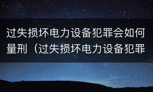 过失损坏电力设备犯罪会如何量刑（过失损坏电力设备犯罪会如何量刑呢）