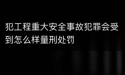 犯工程重大安全事故犯罪会受到怎么样量刑处罚