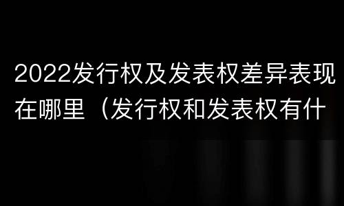 2022发行权及发表权差异表现在哪里（发行权和发表权有什么区别）