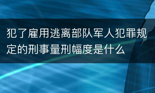 犯了雇用逃离部队军人犯罪规定的刑事量刑幅度是什么