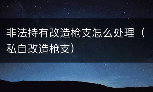 非法持有改造枪支怎么处理（私自改造枪支）