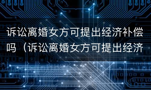 诉讼离婚女方可提出经济补偿吗（诉讼离婚女方可提出经济补偿吗知乎）