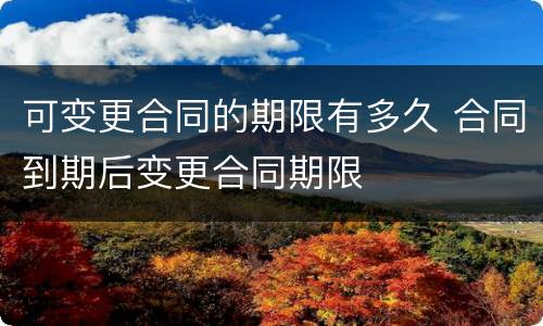 可变更合同的期限有多久 合同到期后变更合同期限