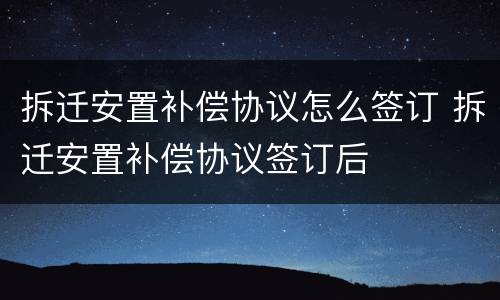 拆迁安置补偿协议怎么签订 拆迁安置补偿协议签订后