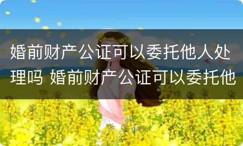 婚前财产公证可以委托他人处理吗 婚前财产公证可以委托他人处理吗要多少钱