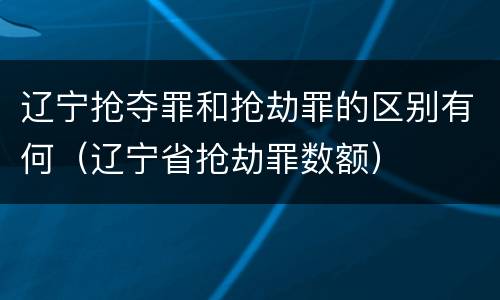 辽宁抢夺罪和抢劫罪的区别有何（辽宁省抢劫罪数额）