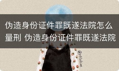 伪造身份证件罪既遂法院怎么量刑 伪造身份证件罪既遂法院怎么量刑的