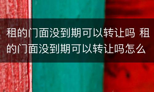 租的门面没到期可以转让吗 租的门面没到期可以转让吗怎么办