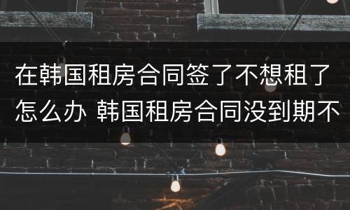 在韩国租房合同签了不想租了怎么办 韩国租房合同没到期不想租了怎么办