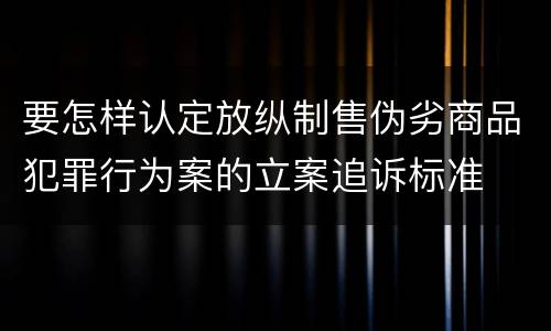 要怎样认定放纵制售伪劣商品犯罪行为案的立案追诉标准