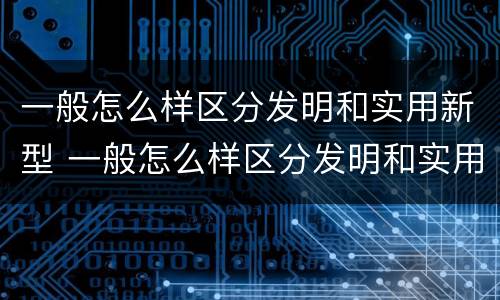 一般怎么样区分发明和实用新型 一般怎么样区分发明和实用新型产品