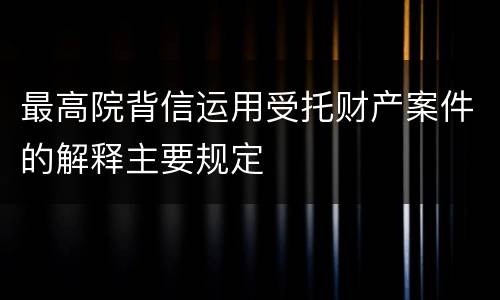 最高院背信运用受托财产案件的解释主要规定