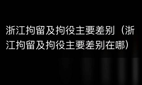 浙江拘留及拘役主要差别（浙江拘留及拘役主要差别在哪）