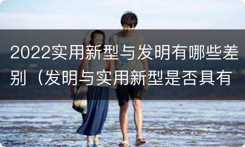 2022实用新型与发明有哪些差别（发明与实用新型是否具有实用性）