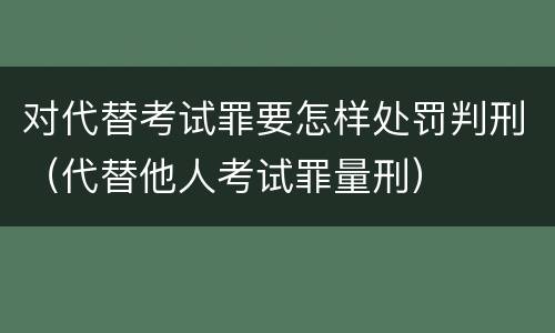 对代替考试罪要怎样处罚判刑（代替他人考试罪量刑）