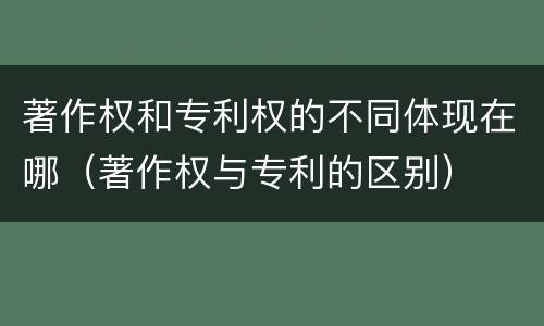 著作权和专利权的不同体现在哪（著作权与专利的区别）