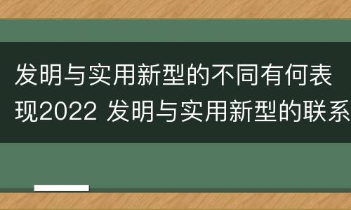 发明与实用新型的不同有何表现2022 发明与实用新型的联系和区别