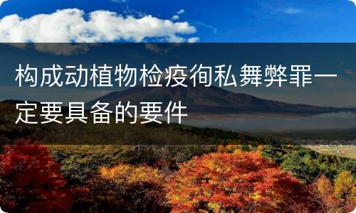 构成动植物检疫徇私舞弊罪一定要具备的要件