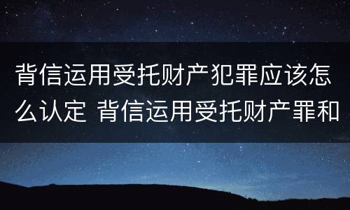 背信运用受托财产犯罪应该怎么认定 背信运用受托财产罪和违法运用资金罪