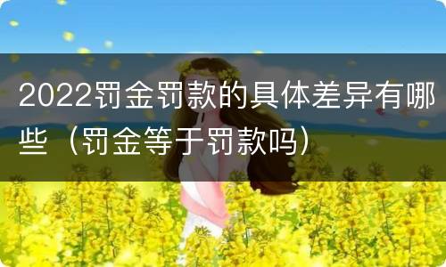 2022罚金罚款的具体差异有哪些（罚金等于罚款吗）