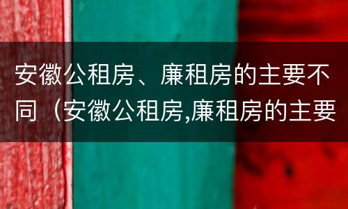 安徽公租房、廉租房的主要不同（安徽公租房,廉租房的主要不同之处）