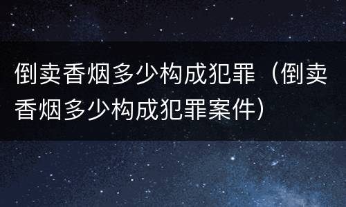 倒卖香烟多少构成犯罪（倒卖香烟多少构成犯罪案件）