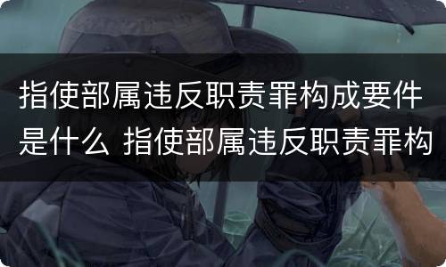 指使部属违反职责罪构成要件是什么 指使部属违反职责罪构成要件是什么