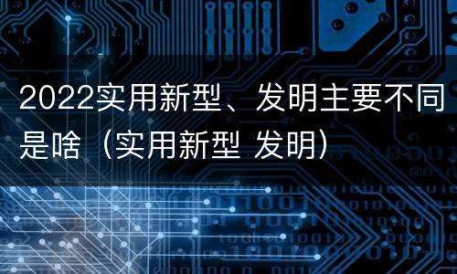 2022实用新型、发明主要不同是啥（实用新型 发明）