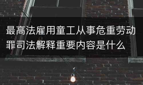 最高法雇用童工从事危重劳动罪司法解释重要内容是什么
