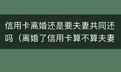 信用卡离婚还是要夫妻共同还吗（离婚了信用卡算不算夫妻共同债务）