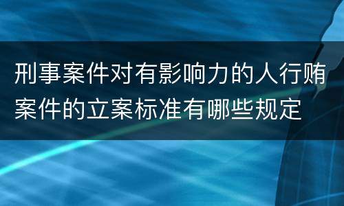 刑事案件对有影响力的人行贿案件的立案标准有哪些规定