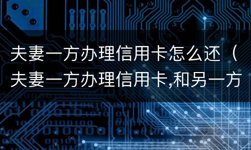 夫妻一方办理信用卡怎么还（夫妻一方办理信用卡,和另一方有关系吗）