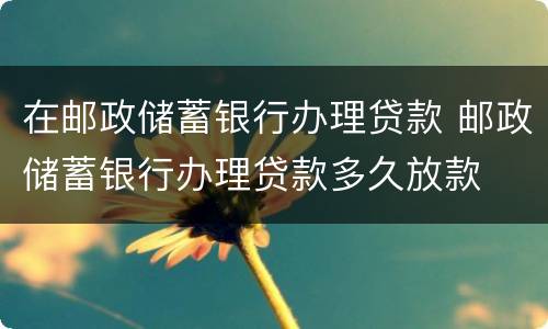 在邮政储蓄银行办理贷款 邮政储蓄银行办理贷款多久放款