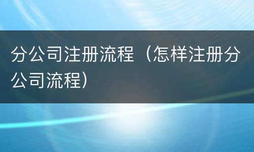 分公司注册流程（怎样注册分公司流程）