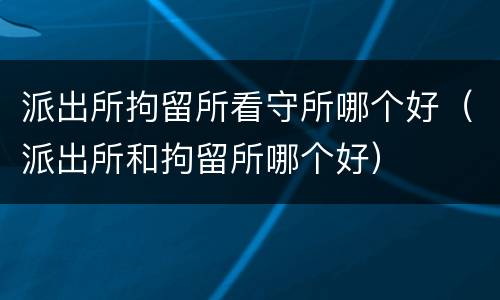 派出所拘留所看守所哪个好（派出所和拘留所哪个好）